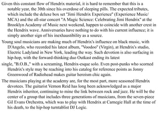 Given this constant flow of Hendrix material, it is hard to remember that this is a
   notable year, the 30th since his overdose of sleeping pills. The expected tributes,
   which include the deluxe box set ''Jimi Hendrix Experience'' (Experience Music/
   MCA) and the all-star concert ''A Magic Science: Celebrating Jimi Hendrix'' at the
   Brooklyn Academy of Music next weekend, happen to coincide with another crest in
   the Hendrix wave. Anniversaries have nothing to do with his current influence; it is
   simply another sign of his inexhaustibility as a source.
Young soul musicians are making much of Hendrix's influence on black music, with
   D'Angelo, who recorded his latest album, ''Voodoo'' (Virgin), at Hendrix's studio,
   Electric Ladyland in New York, leading the way. Such devotion is also surfacing in
   hip-hop, with the forward-thinking duo Outkast ending its latest
single, ''B.O.B.,'' with a screaming, Hendrix-esque solo. Even post-punks who scorned
   Hendrix's style may be reaching into his catalog for reference points as Jonny
   Greenwood of Radiohead makes guitar heroism chic again.
The musicians playing at the academy are, for the most part, more seasoned Hendrix
   devotees. The guitarist Vernon Reid has long been acknowledged as a major
   Hendrix inheritor, continuing to mine the link between rock and jazz. He will be the
   center of a group that includes three generations of musicians, from the seven-piece
   Gil Evans Orchestra, which was to play with Hendrix at Carnegie Hall at the time of
   his death, to the hip-hop turntablist DJ Logic.
 
