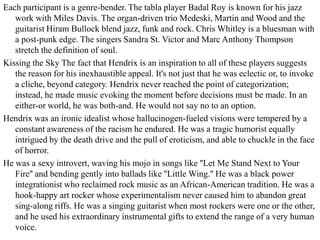 Each participant is a genre-bender. The tabla player Badal Roy is known for his jazz
   work with Miles Davis. The organ-driven trio Medeski, Martin and Wood and the
   guitarist Hiram Bullock blend jazz, funk and rock. Chris Whitley is a bluesman with
   a post-punk edge. The singers Sandra St. Victor and Marc Anthony Thompson
   stretch the definition of soul.
Kissing the Sky The fact that Hendrix is an inspiration to all of these players suggests
   the reason for his inexhaustible appeal. It's not just that he was eclectic or, to invoke
   a cliche, beyond category. Hendrix never reached the point of categorization;
   instead, he made music evoking the moment before decisions must be made. In an
   either-or world, he was both-and. He would not say no to an option.
Hendrix was an ironic idealist whose hallucinogen-fueled visions were tempered by a
   constant awareness of the racism he endured. He was a tragic humorist equally
   intrigued by the death drive and the pull of eroticism, and able to chuckle in the face
   of horror.
He was a sexy introvert, waving his mojo in songs like ''Let Me Stand Next to Your
   Fire'' and bending gently into ballads like ''Little Wing.'' He was a black power
   integrationist who reclaimed rock music as an African-American tradition. He was a
   hook-happy art rocker whose experimentalism never caused him to abandon great
   sing-along riffs. He was a singing guitarist when most rockers were one or the other,
   and he used his extraordinary instrumental gifts to extend the range of a very human
   voice.
 