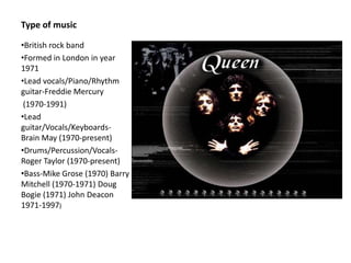 Type of music

•British rock band
•Formed in London in year
1971
•Lead vocals/Piano/Rhythm
guitar-Freddie Mercury
 (1970-1991)
•Lead
guitar/Vocals/Keyboards-
Brain May (1970-present)
•Drums/Percussion/Vocals-
Roger Taylor (1970-present)
•Bass-Mike Grose (1970) Barry
Mitchell (1970-1971) Doug
Bogie (1971) John Deacon
1971-1997)
 