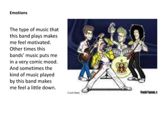 Emotions


The type of music that
this band plays makes
me feel motivated.
Other times this
bands’ music puts me
in a very comic mood.
And sometimes the
kind of music played
by this band makes
me feel a little down.
 