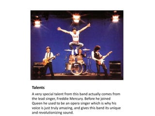 Talents
A very special talent from this band actually comes from
the lead singer, Freddie Mercury. Before he joined
Queen he used to be an opera singer which is why his
voice is just truly amazing, and gives this band its unique
and revolutionizing sound.
 