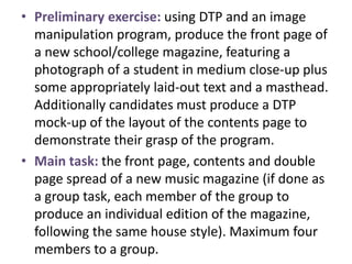 • Preliminary exercise: using DTP and an image
manipulation program, produce the front page of
a new school/college magazine, featuring a
photograph of a student in medium close-up plus
some appropriately laid-out text and a masthead.
Additionally candidates must produce a DTP
mock-up of the layout of the contents page to
demonstrate their grasp of the program.
• Main task: the front page, contents and double
page spread of a new music magazine (if done as
a group task, each member of the group to
produce an individual edition of the magazine,
following the same house style). Maximum four
members to a group.
 
