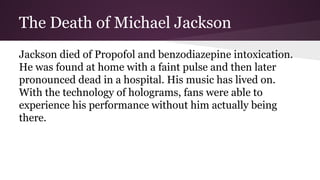 The Death of Michael Jackson
Jackson died of Propofol and benzodiazepine intoxication.
He was found at home with a faint pulse and then later
pronounced dead in a hospital. His music has lived on.
With the technology of holograms, fans were able to
experience his performance without him actually being
there.
 