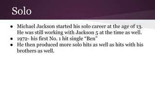 Solo
● Michael Jackson started his solo career at the age of 13.
He was still working with Jackson 5 at the time as well.
● 1972- his first No. 1 hit single “Ben”
● He then produced more solo hits as well as hits with his
brothers as well.
 