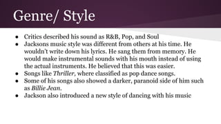 Genre/ Style
● Critics described his sound as R&B, Pop, and Soul
● Jacksons music style was different from others at his time. He
wouldn’t write down his lyrics. He sang them from memory. He
would make instrumental sounds with his mouth instead of using
the actual instruments. He believed that this was easier.
● Songs like Thriller, where classified as pop dance songs.
● Some of his songs also showed a darker, paranoid side of him such
as Billie Jean.
● Jackson also introduced a new style of dancing with his music
 