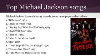 Top Michael Jackson songs
Michael Jackson has made many records, some more popular than others.
1. “Billie Jean” 1983
2. “Black or White” 1991
3. “Say Say Say” With Paul McCarthy 1983
4. “Rock With You” 1979
5. “Beat it!” 1983
6. “Man In the Mirror” 1988
7. “Bad” 1987
8. “Don’t Stop ‘Til You Get Enough” 1979
9. “You Are Not Alone” 1995
10. “The Way You Make Me Feel” 1987
 