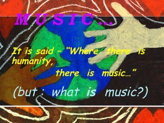 M U S I C …
It is said – “Where there is
humanity,
there is music…”
(but : what is music?)
 