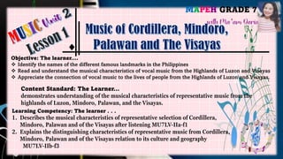 MAPEH GRADE 7
with Ma’am Daria
Objective: The learner….
❖ Identify the names of the different famous landmarks in the Philippines
❖ Read and understand the musical characteristics of vocal music from the Highlands of Luzon and Visayas
❖ Appreciate the connection of vocal music to the lives of people from the Highlands of Luzon and Visayas.
Content Standard: The Learner…
demonstrates understanding of the musical characteristics of representative music from the
highlands of Luzon, Mindoro, Palawan, and the Visayas.
Learning Competency: The learner . . .
1. Describes the musical characteristics of representative selection of Cordillera,
Mindoro, Palawan and of the Visayas after listening MU7LV-IIa-f1
2. Explains the distinguishing characteristics of representative music from Cordillera,
Mindoro, Palawan and of the Visayas relation to its culture and geography
MU7LV-IIb-f3
 