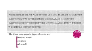 The three most popular types of music are:
flamenco music
pop music
rock´n´roll
 