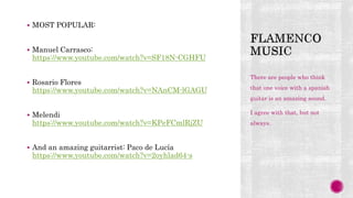  MOST POPULAR:
 Manuel Carrasco:
https://www.youtube.com/watch?v=SF18N-CGHFU
 Rosario Flores
https://www.youtube.com/watch?v=NAnCM-lGAGU
 Melendi
https://www.youtube.com/watch?v=KPeFCmlRjZU
 And an amazing guitarrist: Paco de Lucía
https://www.youtube.com/watch?v=2oyhlad64-s
There are people who think
that one voice with a spanish
guitar is an amazing sound.
I agree with that, but not
always.
 