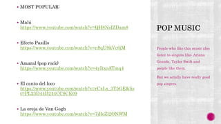  MOST POPULAR:
 Malú
https://www.youtube.com/watch?v=QH8NsIZDam8
 Efecto Pasillo
https://www.youtube.com/watch?v=n9qU9kVc6jM
 Amaral (pop rock)
https://www.youtube.com/watch?v=4yItxoATmq4
 El canto del loco
https://www.youtube.com/watch?v=rCxLx_3T5GE&lis
t=PL23D44D244CC9CE09
 La oreja de Van Gogh
https://www.youtube.com/watch?v=7jRoZl2ONWM
People who like this music also
listen to singers like: Ariana
Grande, Taylor Swift and
people like them.
But we actally have really good
pop singers.
 