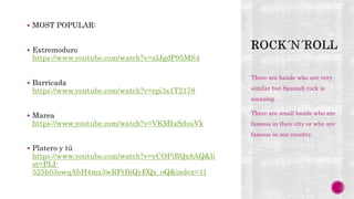  MOST POPULAR:
 Extremoduro
https://www.youtube.com/watch?v=alJgdP95MS4
 Barricada
https://www.youtube.com/watch?v=rgi3x1T2178
 Marea
https://www.youtube.com/watch?v=VKMIaSdsuVk
 Platero y tú
https://www.youtube.com/watch?v=yCOPiRQx8AQ&li
st=PLI-
525h03owqAhH4mx3wRFtBjQyEQx_oQ&index=11
There are bands who are very
similar but Spanish rock is
amazing.
There are small bands who are
famous in their city or who are
famous in our country.
 