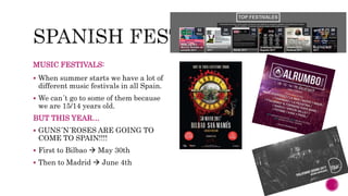 MUSIC FESTIVALS:
 When summer starts we have a lot of
different music festivals in all Spain.
 We can´t go to some of them because
we are 15/14 years old.
BUT THIS YEAR…
 GUNS´N´ROSES ARE GOING TO
COME TO SPAIN!!!!
 First to Bilbao  May 30th
 Then to Madrid  June 4th
 