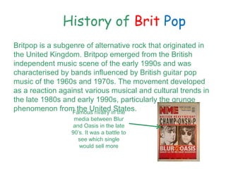 History of Brit Pop
Britpop is a subgenre of alternative rock that originated in
the United Kingdom. Britpop emerged from the British
independent music scene of the early 1990s and was
characterised by bands influenced by British guitar pop
music of the 1960s and 1970s. The movement developed
as a reaction against various musical and cultural trends in
the late 1980s and early 1990s, particularly the grunge
phenomenon from the United States.Famous rivalry in the
media between Blur
and Oasis in the late
90s. It was a battle to
see which single
would sell more
 