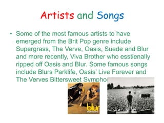 Artists and Songs
? Some of the most famous artists to have
emerged from the Brit Pop genre include
Supergrass, The Verve, Oasis, Suede and Blur
and more recently, Viva Brother who esstienally
ripped off Oasis and Blur. Some famous songs
include Blurs Parklife, Oasis Live Forever and
The Verves Bittersweet Symphony.
 