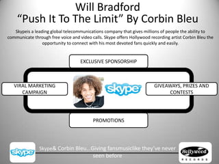 Will Bradford“Push It To The Limit” By Corbin Bleu Skypeis a leading global telecommunications company that gives millions of people the ability to communicate through free voice and video calls. Skype offers Hollywood recording artist Corbin Bleu the opportunity to connect with his most devoted fans quickly and easily. EXCLUSIVE SPONSORSHIP GIVEAWAYS, PRIZES AND CONTESTS VIRAL MARKETING CAMPAIGN PROMOTIONS Skype& Corbin Bleu…Giving fansmusiclike they’ve never seen before  
