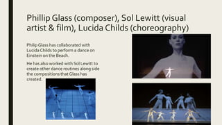 Phillip Glass (composer), Sol Lewitt (visual
artist & film), Lucida Childs (choreography)
PhilipGlass has collaborated with
Lucida Childs to perform a dance on
Einstein on the Beach.
He has also worked with Sol Lewitt to
create other dance routines along side
the compositions that Glass has
created.
 