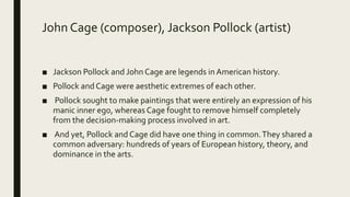 John Cage (composer), Jackson Pollock (artist)
■ Jackson Pollock and John Cage are legends in American history.
■ Pollock and Cage were aesthetic extremes of each other.
■ Pollock sought to make paintings that were entirely an expression of his
manic inner ego, whereas Cage fought to remove himself completely
from the decision-making process involved in art.
■ And yet, Pollock and Cage did have one thing in common.They shared a
common adversary: hundreds of years of European history, theory, and
dominance in the arts.
 