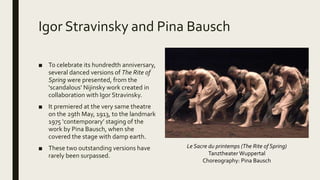 Igor Stravinsky and Pina Bausch
■ To celebrate its hundredth anniversary,
several danced versions of The Rite of
Spring were presented, from the
‘scandalous’ Nijinsky work created in
collaboration with Igor Stravinsky.
■ It premiered at the very same theatre
on the 29th May, 1913, to the landmark
1975 ‘contemporary’ staging of the
work by Pina Bausch, when she
covered the stage with damp earth.
■ These two outstanding versions have
rarely been surpassed.
Le Sacre du printemps (The Rite of Spring)
Tanztheater Wuppertal
Choreography: Pina Bausch
 