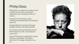 Philip Glass
PhilipGlass is anAmerican composer, and
is known as one of the most known
influential music composers of the 20th
century.
He was born on January 31, 1937,
in Baltimore, Maryland and is currently 78
years old.
He attended the university of Chicago,
Peabody institute and Julliard School.
He is known to have produced music for
the Fantastic Four, Mr. nice, Elena and
many more.
Some of his famous compositions include
Einstein on the Beach,The Perfect
American, the voyage, Symphony no.4
etc.
 