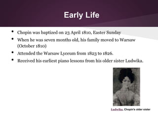 Early Life
• Chopin was baptized on 23 April 1810, Easter Sunday
• When he was seven months old, his family moved to Warsa...