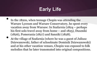 Early Life
• In the 1820s, when teenage Chopin was attending the
Warsaw Lyceum and Warsaw Conservatory, he spent every
vac...