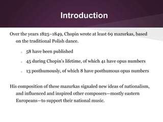Introduction
Over the years 1825–1849, Chopin wrote at least 69 mazurkas, based
on the traditional Polish dance.
o 58 have...