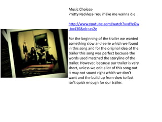 Music Choices-
Pretty Reckless- You make me wanna die
http://www.youtube.com/watch?v=dYeGw
-bo430&ob=av2e
For the beginning of the trailer we wanted
something slow and eerie which we found
in this song and for the original idea of the
trailer this song was perfect because the
words used matched the storyline of the
trailer. However, because our trailer is very
short, unless we edit a lot of this song out
it may not sound right which we don’t
want and the build up from slow to fast
isn’t quick enough for our trailer.
 