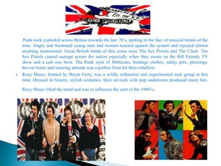 Punk-rock exploded across Britain towards the late 70’s, spitting in the face of musical trends of the
time. Angry and frustrated young men and women reacted against the system and rejected almost
anything institutional. Great British bands of this scene were The Sex Pistols and The Clash. The
Sex Pistols caused outrage across the nation especially when they swore on the Bill Grundy TV
show and a cult was born. The Punk style of Mohicans, bondage clothes, safety pins, piercings,
bovver boots and sneering attitude was a perfect front for their rebellion.
 Roxy Music, fronted by Bryan Ferry, was a wildly influential and experimental rock group at this
time. Dressed in bizarre, stylish costumes, their art-rock with pop undertones produced many hits.
Roxy Music lifted the trend and was to influence the start of the 1980’s.
 