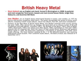  Black Sabbath are an English rock band, formed in Birmingham in 1968, by guitarist
and main songwriter Tony Iommi, bassist and main lyricist Geezer Butler, singer Ozzy
Osbourne, and drummer Bill Ward.
Iron Maiden are an English heavy metal band formed in Leyton, east London, in 1975 by
bassist and primary songwriter Steve Harris. The band's discography has grown to thirty-seven
albums, including sixteen studio albums, eleven live albums, four EPs, and seven compilations.
 Pioneers of the New Wave of British Heavy Metal, Iron Maiden achieved initial success during
the early 1980s. After several line-up changes, the band went on to release a series of UK and
US platinum and gold albums, including 1982's The Number of the Beast, 1983's Piece of Mind,
1984's Powerslave, 1985's live release Live After Death, 1986's Somewhere in Time and 1988's
Seventh Son of a Seventh Son. Since the return of lead vocalist Bruce Dickinson and guitarist
Adrian Smith in 1999, the band have undergone a resurgence in popularity, with their 2010
studio offering, The Final Frontier, peaking at No. 1 in 28 different countries and receiving
widespread critical acclaim. Their sixteenth studio album, The Book of Souls, was released on 4
September 2015.
 