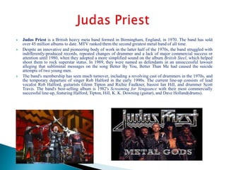  Judas Priest is a British heavy meta band formed in Birmingham, England, in 1970. The band has sold
over 45 million albums to date. MTV ranked them the second greatest metal band of all time.
 Despite an innovative and pioneering body of work in the latter half of the 1970s, the band struggled with
indifferently-produced records, repeated changes of drummer and a lack of major commercial success or
attention until 1980, when they adopted a more simplified sound on the album British Steel, which helped
shoot them to rock superstar status. In 1989, they were named as defendants in an unsuccessful lawsuit
alleging that subliminal messages on the song Better By You, Better Than Me had caused the suicide
attempts of two young men.
 The band's membership has seen much turnover, including a revolving cast of drummers in the 1970s, and
the temporary departure of singer Rob Halford in the early 1990s. The current line-up consists of lead
vocalist Rob Halford, guitarists Glenn Tipton and Richie Faulkner, bassist Ian Hill, and drummer Scott
Travis. The band's best-selling album is 1982's Screaming for Vengeance with their most commercially
successful line-up, featuring Halford, Tipton, Hill, K. K. Downing (guitar), and Dave Holland(drums).
 