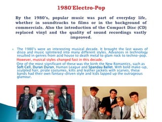  The 1980’s were an interesting musical decade. It brought the last waves of
disco and music splintered into many different styles. Advances in technology
resulted in genres from acid house to death metal to glam rock to techno-pop.
However, musical styles changed fast in this decade.
One of the most significant of these was the birth the New Romantics, such as
Soft Cell, Duran Duran, Human League and Spandau Ballet. With bold make-up,
sculpted hair, pirate costumes, kilts and leather jackets with scarves, these
bands had their own fantasy-driven style and kids lapped up the outrageous
glamour.
 