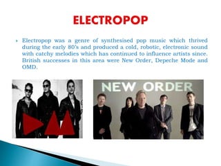  Electropop was a genre of synthesised pop music which thrived
during the early 80’s and produced a cold, robotic, electronic sound
with catchy melodies which has continued to influence artists since.
British successes in this area were New Order, Depeche Mode and
OMD.
 