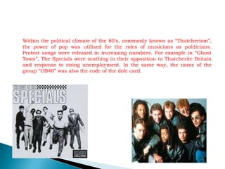 Within the political climate of the 80’s, commonly known as “Thatcherism”,
the power of pop was utilised for the roles of musicians as politicians.
Protest songs were released in increasing numbers. For example in “Ghost
Town”, The Specials were scathing in their opposition to Thatcherite Britain
and response to rising unemployment. In the same way, the name of the
group “UB40” was also the code of the dole card.
 