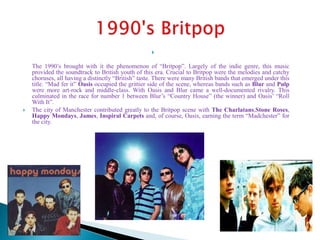 
The 1990’s brought with it the phenomenon of “Britpop”. Largely of the indie genre, this music
provided the soundtrack to British youth of this era. Crucial to Britpop were the melodies and catchy
choruses, all having a distinctly “British” taste. There were many British bands that emerged under this
title. “Mad fer it” Oasis occupied the grittier side of the scene, whereas bands such as Blur and Pulp
were more art-rock and middle-class. With Oasis and Blur came a well-documented rivalry. This
culminated in the race for number 1 between Blur’s “Country House” (the winner) and Oasis’ “Roll
With It”.
 The city of Manchester contributed greatly to the Britpop scene with The Charlatans,Stone Roses,
Happy Mondays, James, Inspiral Carpets and, of course, Oasis, earning the term “Madchester” for
the city.
 