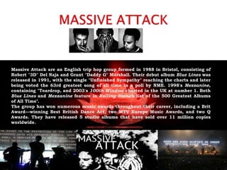 Massive Attack are an English trip hop group formed in 1988 in Bristol, consisting of
Robert "3D" Del Naja and Grant "Daddy G" Marshall. Their debut album Blue Lines was
released in 1991, with the single "Unfinished Sympathy" reaching the charts and later
being voted the 63rd greatest song of all time in a poll by NME. 1998's Mezzanine,
containing "Teardrop, and 2003's 100th Window charted in the UK at number 1. Both
Blue Lines and Mezzanine feature in Rolling Stone’s list of the 500 Greatest Albums
of All Time’.
The group has won numerous music awards throughout their career, including a Brit
Award—winning Best British Dance Act, two MTV Europe Music Awards, and two Q
Awards. They have released 5 studio albums that have sold over 11 million copies
worldwide.
 