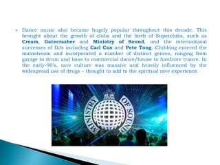  Dance music also became hugely popular throughout this decade. This
brought about the growth of clubs and the birth of Superclubs, such as
Cream, Gatecrasher and Ministry of Sound, and the international
successes of DJs including Carl Cox and Pete Tong. Clubbing entered the
mainstream and incorporated a number of distinct genres, ranging from
garage to drum and bass to commercial dance/house to hardcore trance. In
the early-90’s, rave culture was massive and heavily influenced by the
widespread use of drugs – thought to add to the spiritual rave experience.
 