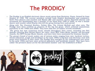  The Prodigy is an English electronic dance music group from Braintree, Essex, formed by Liam
Howlett in 1990. The current members include Liam Howlett (keyboardist and composer),
Keith Flint (dancer and vocalist) and Maxim (MC and vocalist). Leeroy Thornhill (dancer and
occasional live keyboardist) was a member of the band from 1990 to 2000, as was a female
dancer and vocalist called Sharky who left the group during their early period.
 Along with The Chemical Brothes, Fatboy Slim, The Crystal Method and other acts, The
Prodigy have been credited as pioneers of the big bet genre, which achieved mainstream
popularity in the 1990s and 2000s. They have sold over 25 million records worldwide.
 The group has won numerous music awards throughout their career, including two Brit
Awards—winning Best British Dance Act twice, three MTV Video Music Awards, two Kerrang!
Awards, five MTV Europe Music Awards, and have twice been nominated for Grammy Awards.
 The group's brand of music makes use of various styles ranging from rave, hardcore techno,
electro-industrial, jungle and breakbeat in the early 1990s to big beat and electronic rock with
punk vocal elements in later times. The Prodigy first emerged on the underground rave scene
in the early 1990s and have since achieved popularity and worldwide renown. They have been
called "the premiere dance act for the alternative masses" and "the Godfathers of Rave"
 