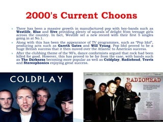  There has been a massive growth in manufactured pop with boy-bands such as
Westlife, Blue and 5ive providing plenty of squeals of delight from teenage girls
across the country. In fact, Westlife set a new record with their first 5 singles
going in at No.1.
 Along with this has been the appearance of TV programmes, such as “Pop Idol”,
producing acts such as Gareth Gates and Will Young. Pop Idol proved to be a
huge British success that it then moved over the Atlantic to American success.
 After the clubbing theme of the 90’s, dance conformists argued that rock had been
killed for good. However, this has proved to be far from the case, with bands such
as The Darkness becoming more popular as well as Coldplay, Radiohead, Travis
and Stereophonics enjoying great success.
 