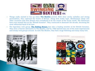  Things really started to hot up when The Beatles arrived. With their catchy melodies and strong
personalities, they captured the hearts of Britain. Along with media hype, Beatlemania swept into
other countries and soon Britain was considered to be the centre of the music world. The Americans
have even termed this as the “British Invasion”. They continued to dominate the decade, becoming the
most influential band of all time.
 The legendary rock group, The Rolling Stones was also a leading member of the British Invasion.
They were a heavier alternative to The Beatles, and by 1966 had become one of the most experimental
and trendy rock groups around. As with The Beatles, they had a huge following and many many hits.
 