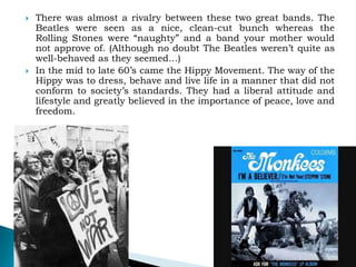  There was almost a rivalry between these two great bands. The
Beatles were seen as a nice, clean-cut bunch whereas the
Rolling Stones were “naughty” and a band your mother would
not approve of. (Although no doubt The Beatles weren’t quite as
well-behaved as they seemed…)
 In the mid to late 60’s came the Hippy Movement. The way of the
Hippy was to dress, behave and live life in a manner that did not
conform to society’s standards. They had a liberal attitude and
lifestyle and greatly believed in the importance of peace, love and
freedom.
 