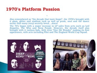 
Also remembered as “the decade that taste forgot”, the 1970’s brought with
it glam, glitter and stadium rock as well as punk, soul and the dance
music that many (very) secretly loved….disco!
The 70’s began with a major increase in LP sales from acts such as Led
Zeppelin, The Who and Deep Purple. However, the decade itself also
brought with it various fads, with term “One Hit Wonder” making its first
appearance, with acts including Pilot and The England World Cup Squad.
 