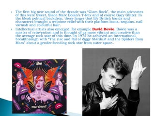  The first big new sound of the decade was “Glam Rock”, the main advocates
of this were Sweet, Slade Marc Bolan’s T-Rex and of course Gary Glitter. In
the bleak political backdrop, these larger that life British bands and
characters brought a welcome relief with their platform boots, sequins, nail
varnish and colourful hair.
 Intellectual artists also emerged, for example David Bowie. Bowie was a
master of reinvention and is thought of as more vibrant and creative than
the average rock star of this time. In 1972 he achieved an international
breakthrough with “The rise and fall of Ziggy Stardust and the Spiders from
Mars” about a gender-bending rock star from outer space.
 