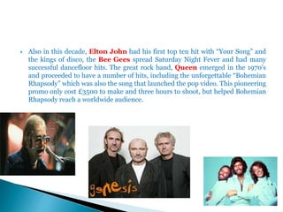  Also in this decade, Elton John had his first top ten hit with “Your Song” and
the kings of disco, the Bee Gees spread Saturday Night Fever and had many
successful dancefloor hits. The great rock band, Queen emerged in the 1970’s
and proceeded to have a number of hits, including the unforgettable “Bohemian
Rhapsody” which was also the song that launched the pop video. This pioneering
promo only cost £3500 to make and three hours to shoot, but helped Bohemian
Rhapsody reach a worldwide audience.
 