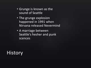 History
• Grunge is known as the
sound of Seattle
• The grunge explosion
happened in 1991 when
Nirvana released Nevermind
• A marriage between
Seattle's hesher and punk
scences
 