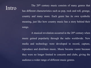 The 20th century music consists of many genres that
has different characteristics such as pop, rock and roll, grunge,
country and many more. Each genre has its own symbolic
meaning, just like how country music has a story behind their
songs.
A musical revolution occurred in the 20th century when
music gained popularity through the radio worldwide. New
media and technology were developed to record, capture,
reproduce and distribute music. Music became vaster because
they were no longer limited to concerts and clubs, giving the
audience a wider range of different music genres.
Intro
 