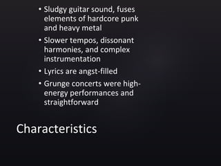 Characteristics
• Sludgy guitar sound, fuses
elements of hardcore punk
and heavy metal
• Slower tempos, dissonant
harmonies, and complex
instrumentation
• Lyrics are angst-filled
• Grunge concerts were high-
energy performances and
straightforward
 