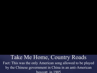 Take Me Home, Country Roads
Fact: This was the only American song allowed to be played
by the Chinese government in China in an anti-American
 