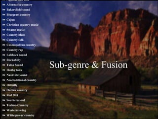 ❧ Appalachian folk
❧ Alternative country
❧ Bakersfield sound
❧ Bluegrass country
❧ Cajun
❧ Christian country music
❧ Swamp music
❧ Country blues
❧ Country folk
❧ Cosmopolitan country
❧ Country rap
❧ Lubbock sound
❧ Rockabilly
❧ Tulsa Sound
❧ Honky tonk
❧ Nashville sound
❧ Neotraditional country
❧ Hillbilly
❧ Outlaw country
❧ Red Dirt
❧ Southern soul
❧ Techno-Country
❧ Western swing
❧ White power country
Sub-genre & Fusion
 