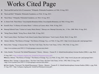 ❧ "Rock and Roll and the Fall of Communism." Wikipedia. Wikimedia Foundation, n.d. Web. 18 Aug. 2015.
❧ "Rock and Roll." Wikipedia. Wikimedia Foundation, n.d. Web. 18 Aug. 2015.
❧ "Rock Music." Wikipedia. Wikimedia Foundation, n.d. Web. 18 Aug. 2015.
❧ Jr, Simon Frith. "Rock Music." Encyclopedia Britannica Online. Encyclopedia Britannica, n.d. Web. 18 Aug. 2015.
❧ Scaruffi, Piero. "A History of Country Music." A History of Country Music. Web. 18 Aug. 2015.
❧ Shmoop Editorial Team. "Culture in Country Music History." Shmoop.com. Shmoop University, Inc., 11 Nov. 2008. Web. 19 Aug. 2015.
❧ "String Theory Media." 'String Theory Media' Web. 19 Aug. 2015.
❧ "Real Country Music: The Honest Truth About Country Music Sub-Genres." Nash Country Weekly. Web. 23 Aug. 2015.
❧ Benner, Melissa. "The History of Grunge." The History of Grunge. N.p., n.d. Web. 23 Aug. 2015. <http://www2.yk.psu.edu/~jmj3/grunge2.htm>.
❧ Marin, Rick. "Grunge: A Success Story." The New York Times. The New York Times, 14 Nov. 1992. Web. 23 Aug. 2015.
<http://www.nytimes.com/1992/11/15/style/grunge-a-success-story.html>.
❧ Clark, Heather. "Foreword: The Sebald Phenomenon." History - Memory - Trauma W. G. Sebald Interdisciplinary German Studies (2006): n. pag. Web.
23 Aug. 2015. <http://webspace.ringling.edu/~hclark/bu230/projects/essay.pdf>.
❧Benner, Melissa. "The History of Grunge." The History of Grunge. N.p., n.d. Web. 23 Aug. 2015. <http://www2.yk.psu.edu/~jmj3/grunge2.htm>.
❧Marin, Rick. "Grunge: A Success Story." The New York Times. The New York Times, 14 Nov. 1992. Web. 23 Aug. 2015.
<http://www.nytimes.com/1992/11/15/style/grunge-a-success-story.html>.
❧Clark, Heather. "Foreword: The Sebald Phenomenon." History - Memory - Trauma W. G. Sebald Interdisciplinary German Studies (2006): n. pag. Web.
23 Aug. 2015. <http://webspace.ringling.edu/~hclark/bu230/projects/essay.pdf>.
Works Cited Page
 